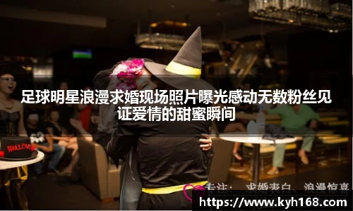 足球明星浪漫求婚现场照片曝光感动无数粉丝见证爱情的甜蜜瞬间